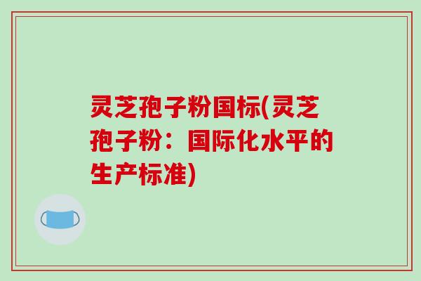 灵芝孢子粉国标(灵芝孢子粉：国际化水平的生产标准)