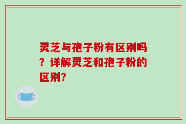 灵芝与孢子粉有区别吗？详解灵芝和孢子粉的区别？