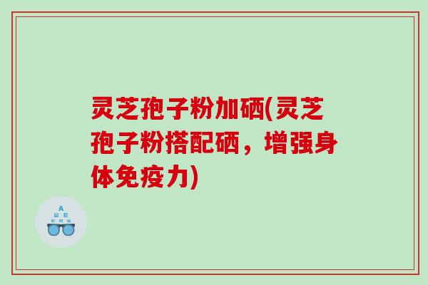 灵芝孢子粉加硒(灵芝孢子粉搭配硒，增强身体免疫力)