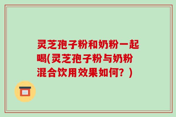 灵芝孢子粉和奶粉一起喝(灵芝孢子粉与奶粉混合饮用效果如何？)