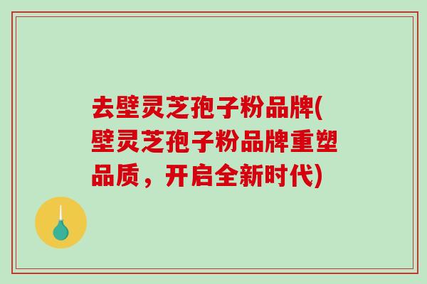 去壁灵芝孢子粉品牌(壁灵芝孢子粉品牌重塑品质，开启全新时代)