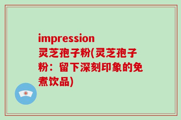 impression灵芝孢子粉(灵芝孢子粉：留下深刻印象的免煮饮品)