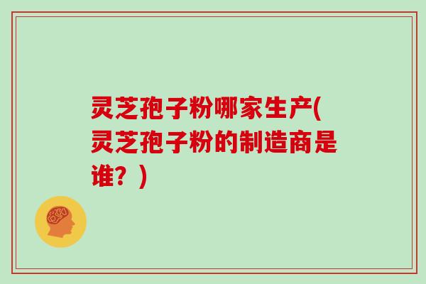 灵芝孢子粉哪家生产(灵芝孢子粉的制造商是谁？)