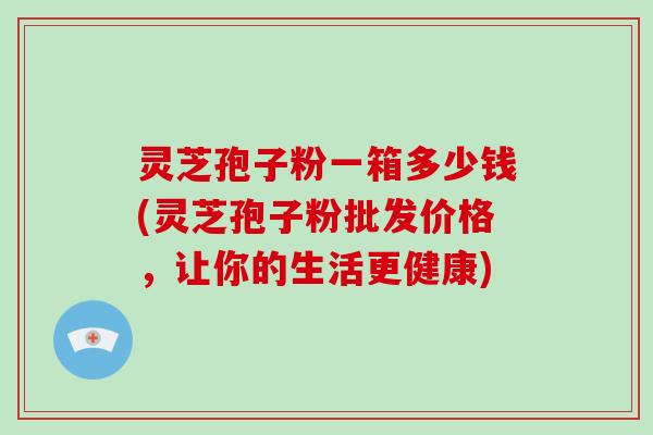 灵芝孢子粉一箱多少钱(灵芝孢子粉批发价格，让你的生活更健康)
