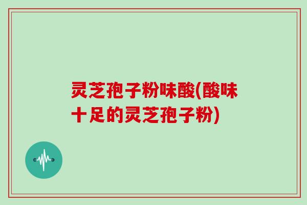 灵芝孢子粉味酸(酸味十足的灵芝孢子粉)