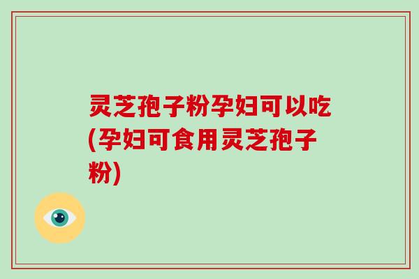 灵芝孢子粉孕妇可以吃(孕妇可食用灵芝孢子粉)
