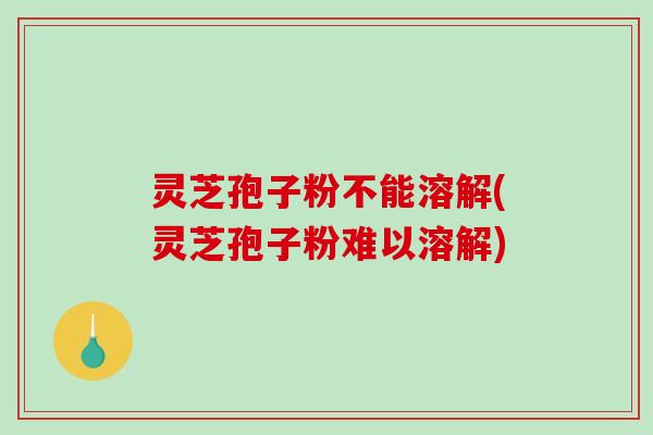 灵芝孢子粉不能溶解(灵芝孢子粉难以溶解)