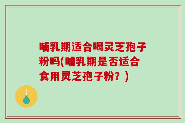 哺乳期适合喝灵芝孢子粉吗(哺乳期是否适合食用灵芝孢子粉？)