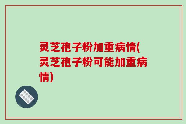 灵芝孢子粉加重情(灵芝孢子粉可能加重情)