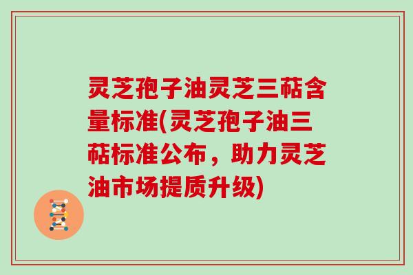 灵芝孢子油灵芝三萜含量标准(灵芝孢子油三萜标准公布，助力灵芝油市场提质升级)