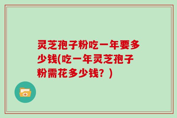 灵芝孢子粉吃一年要多少钱(吃一年灵芝孢子粉需花多少钱？)