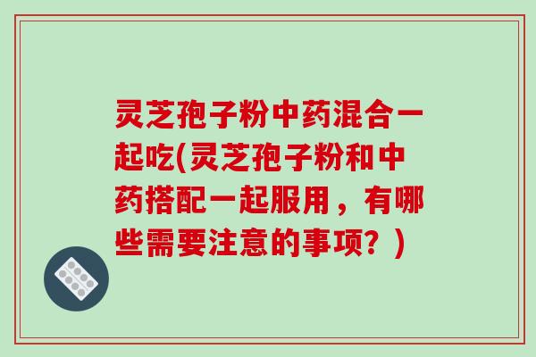 灵芝孢子粉混合一起吃(灵芝孢子粉和搭配一起服用，有哪些需要注意的事项？)
