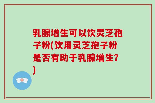 乳腺增生可以饮灵芝孢子粉(饮用灵芝孢子粉是否有助于乳腺增生？)