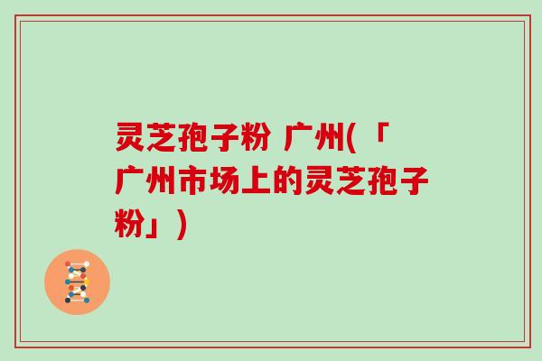 灵芝孢子粉 广州(「广州市场上的灵芝孢子粉」)