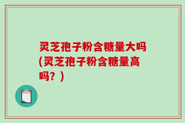 灵芝孢子粉含糖量大吗(灵芝孢子粉含糖量高吗？)