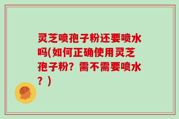 灵芝喷孢子粉还要喷水吗(如何正确使用灵芝孢子粉？需不需要喷水？)