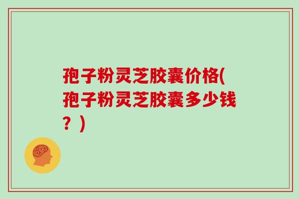 孢子粉灵芝胶囊价格(孢子粉灵芝胶囊多少钱？)