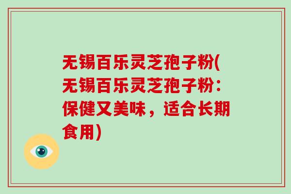 无锡百乐灵芝孢子粉(无锡百乐灵芝孢子粉：保健又美味，适合长期食用)