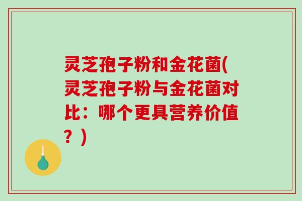 灵芝孢子粉和金花菌(灵芝孢子粉与金花菌对比：哪个更具营养价值？)