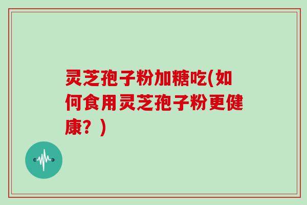 灵芝孢子粉加糖吃(如何食用灵芝孢子粉更健康？)
