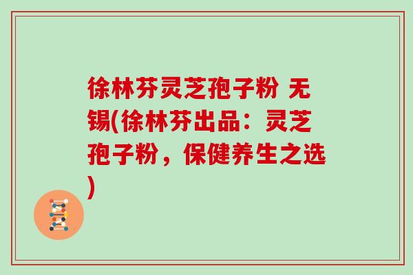 徐林芬灵芝孢子粉 无锡(徐林芬出品：灵芝孢子粉，保健养生之选)
