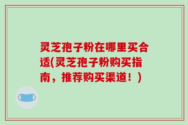 灵芝孢子粉在哪里买合适(灵芝孢子粉购买指南，推荐购买渠道！)