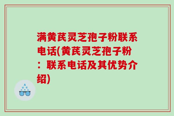 满黄芪灵芝孢子粉联系电话(黄芪灵芝孢子粉：联系电话及其优势介绍)