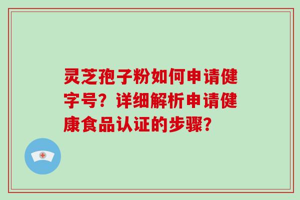 灵芝孢子粉如何申请健字号？详细解析申请健康食品认证的步骤？