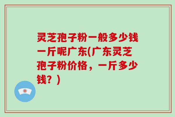 灵芝孢子粉一般多少钱一斤呢广东(广东灵芝孢子粉价格，一斤多少钱？)