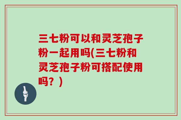 三七粉可以和灵芝孢子粉一起用吗(三七粉和灵芝孢子粉可搭配使用吗？)