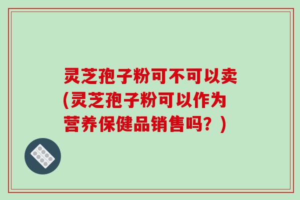 灵芝孢子粉可不可以卖(灵芝孢子粉可以作为营养保健品销售吗？)