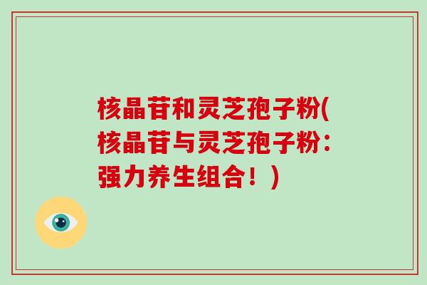 核晶苷和灵芝孢子粉(核晶苷与灵芝孢子粉：强力养生组合！)