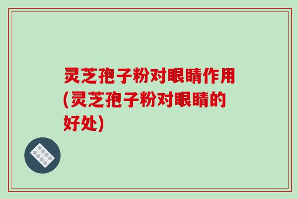 灵芝孢子粉对眼睛作用(灵芝孢子粉对眼睛的好处)