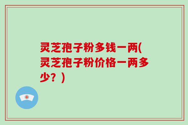 灵芝孢子粉多钱一两(灵芝孢子粉价格一两多少？)