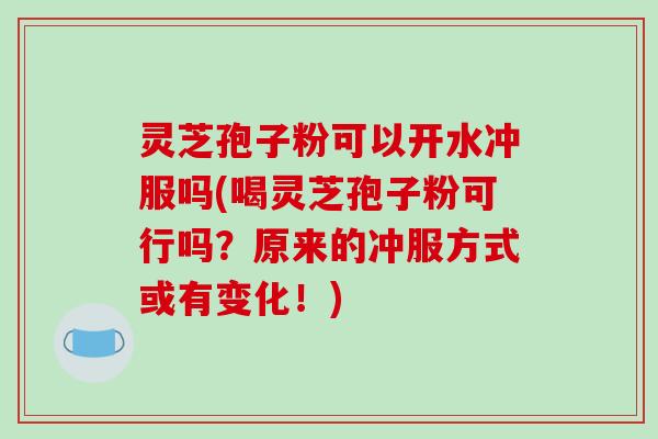 灵芝孢子粉可以开水冲服吗(喝灵芝孢子粉可行吗？原来的冲服方式或有变化！)