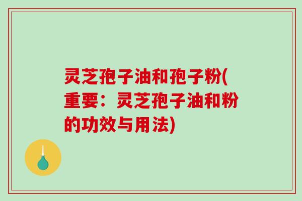 灵芝孢子油和孢子粉(重要：灵芝孢子油和粉的功效与用法)