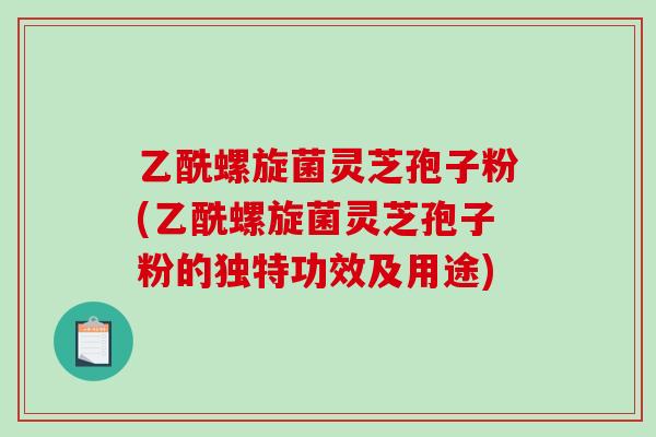 乙酰螺旋菌灵芝孢子粉(乙酰螺旋菌灵芝孢子粉的独特功效及用途)
