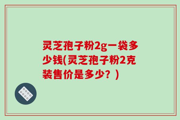 灵芝孢子粉2g一袋多少钱(灵芝孢子粉2克装售价是多少？)