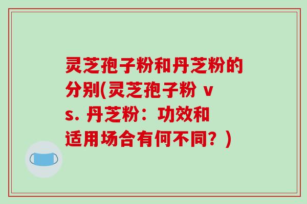 灵芝孢子粉和丹芝粉的分别(灵芝孢子粉 vs. 丹芝粉：功效和适用场合有何不同？)