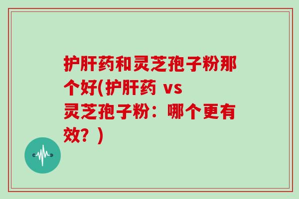 药和灵芝孢子粉那个好(药 vs 灵芝孢子粉：哪个更有效？)