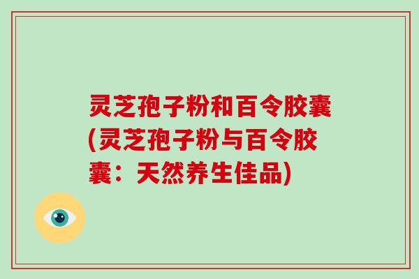 灵芝孢子粉和百令胶囊(灵芝孢子粉与百令胶囊：天然养生佳品)