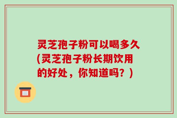 灵芝孢子粉可以喝多久(灵芝孢子粉长期饮用的好处，你知道吗？)