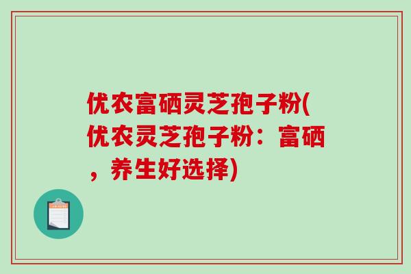 优农富硒灵芝孢子粉(优农灵芝孢子粉：富硒，养生好选择)