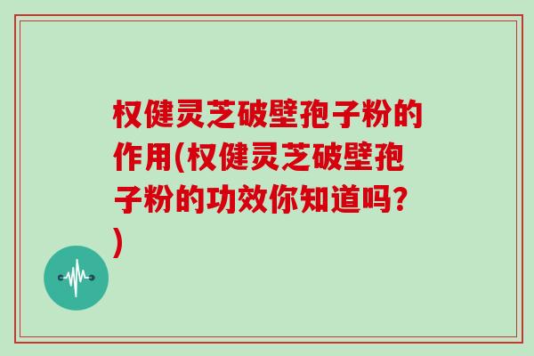权健灵芝破壁孢子粉的作用(权健灵芝破壁孢子粉的功效你知道吗？)