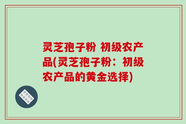 灵芝孢子粉 初级农产品(灵芝孢子粉：初级农产品的黄金选择)