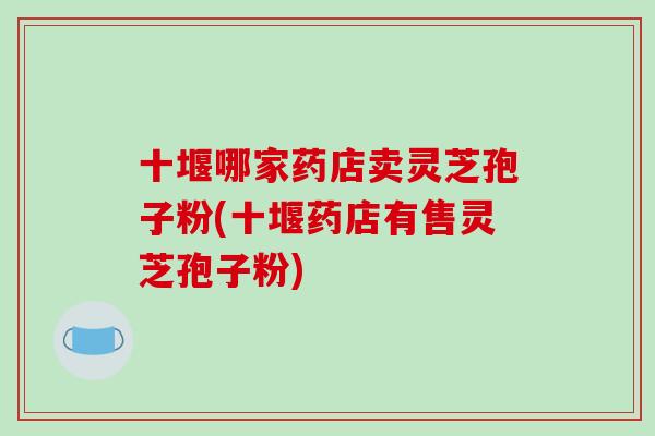 十堰哪家药店卖灵芝孢子粉(十堰药店有售灵芝孢子粉)