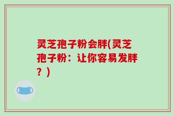 灵芝孢子粉会胖(灵芝孢子粉：让你容易发胖？)