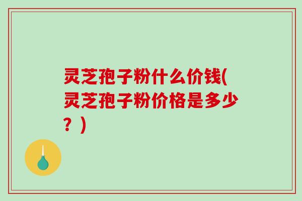 灵芝孢子粉什么价钱(灵芝孢子粉价格是多少？)