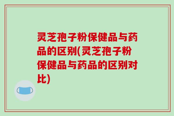 灵芝孢子粉保健品与药品的区别(灵芝孢子粉保健品与药品的区别对比)