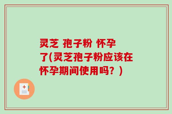灵芝 孢子粉 怀孕 了(灵芝孢子粉应该在怀孕期间使用吗？)